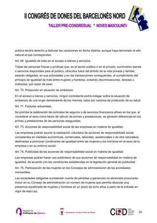 pública tendrá derecho a disfrutar las vacaciones en fecha distinta, aunque haya terminado el año
natural al que correspondan.

Art. 69. Igualdad de trato en el acceso a bienes y servicios.

Todas las personas físicas o jurídicas que, en el sector público o en el privado, suministren bienes
o servicios disponibles para el público, ofrecidos fuera del ámbito de la vida privada y familiar,
estarán obligadas, en sus actividades y en las transacciones consiguientes, al cumplimiento del
principio de igualdad de trato entre mujeres y hombres, evitando discriminaciones, directas o
indirectas, por razón de sexo.

Art. 70. Protección en situación de embarazo.

En el acceso a bienes y servicios, ningún contratante podrá indagar sobre la situación de
embarazo de una mujer demandante de los mismos, salvo por razones de protección de su salud.

Art. 71. Factores actuariales.

Se prohíbe la celebración de contratos de seguros o de servicios financieros afines en los que, al
considerar el sexo como factor de cálculo de primas y prestaciones, se generen diferencias en las
primas y prestaciones de las personas aseguradas.

Art. 73. Acciones de responsabilidad social de las empresas en materia de igualdad.

Las empresas podrán asumir la realización voluntaria de acciones de responsabilidad social,
consistentes en medidas económicas, comerciales, laborales, asistenciales o de otra naturaleza,
destinadas a promover condiciones de igualdad entre las mujeres y los hombres en el seno de la
empresa o en su entorno social.

Art. 74. Publicidad de las acciones de responsabilidad social en materia de igualdad.

Las empresas podrán hacer uso publicitario de sus acciones de responsabilidad en materia de
igualdad, de acuerdo con las condiciones establecidas en la legislación general de publicidad.

Art. 75. Participación de las mujeres en los Consejos de administración de las sociedades
mercantiles.

Las sociedades obligadas a presentar cuenta de pérdidas y ganancias no abreviada procurarán
incluir en su Consejo de administración un número de mujeres que permita alcanzar una
presencia equilibrada de mujeres y hombres en un plazo de ocho años a partir de la entrada en
vigor de esta Ley.




                                                                                                  25
 