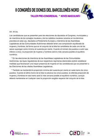 Art. 44 bis.

Las candidaturas que se presenten para las elecciones de diputados al Congreso, municipales y
de miembros de los consejos insulares y de los cabildos insulares canarios en los términos
previstos en esta Ley, diputados al Parlamento Europeo y miembros de las Asambleas
Legislativas de las Comunidades Autónomas deberán tener una composición equilibrada de
mujeres y hombres, de forma que en el conjunto de la lista los candidatos de cada uno de los
sexos supongan como mínimo el cuarenta por ciento. Cuando el número de puestos a cubrir sea
inferior a cinco, la proporción de mujeres y hombres será lo más cercana posible al equilibrio
numérico.

   * En las elecciones de miembros de las Asambleas Legislativas de las Comunidades
Autónomas, las leyes reguladoras de sus respectivos regímenes electorales podrán establecer
medidas que favorezcan una mayor presencia de mujeres en las candidaturas que se presenten a
las Elecciones de las citadas Asambleas Legislativas.

  * También se mantendrá la proporción mínima del cuarenta por ciento en cada tramo de cinco
puestos. Cuando el último tramo de la lista no alcance los cinco puestos, la referida proporción de
mujeres y hombres en ese tramo será lo más cercana posible al equilibrio numérico, aunque
deberá mantenerse en cualquier caso la proporción exigible respecto del conjunto de la lista.




                                                                                                 26
 