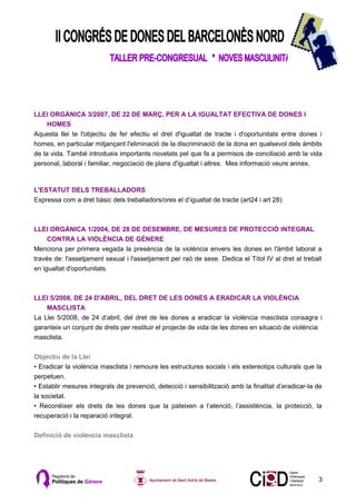 LLEI ORGÀNICA 3/2007, DE 22 DE MARÇ, PER A LA IGUALTAT EFECTIVA DE DONES I
     HOMES
Aquesta llei te l'objectiu de fer efectiu el dret d'igualtat de tracte i d'oportunitats entre dones i
homes, en particular mitjançant l'eliminació de la discriminació de la dona en qualsevol dels àmbits
de la vida. També introdueix importants novetats pel que fa a permisos de conciliació amb la vida
personal, laboral i familiar, negociació de plans d'igualtat i altres. Mes informació veure annex.



L'ESTATUT DELS TREBALLADORS
Expressa com a dret bàsic dels treballadors/ores el d’igualtat de tracte (art24 i art 28)



LLEI ORGÀNICA 1/2004, DE 28 DE DESEMBRE, DE MESURES DE PROTECCIÓ INTEGRAL
     CONTRA LA VIOLÈNCIA DE GÈNERE
Menciona per primera vegada la presència de la violència envers les dones en l'àmbit laboral a
través de: l'assetjament sexual i l'assetjament per raó de sexe. Dedica el Títol IV al dret al treball
en igualtat d'oportunitats.



LLEI 5/2008, DE 24 D'ABRIL, DEL DRET DE LES DONES A ERADICAR LA VIOLÈNCIA
    MASCLISTA
La Llei 5/2008, de 24 d’abril, del dret de les dones a eradicar la violència masclista consagra i
garanteix un conjunt de drets per restituir el projecte de vida de les dones en situació de violència
masclista.

Objectiu de la Llei
• Eradicar la violència masclista i remoure les estructures socials i els estereotips culturals que la
perpetuen.
• Establir mesures integrals de prevenció, detecció i sensibilització amb la finalitat d’eradicar-la de
la societat.
• Reconèixer els drets de les dones que la pateixen a l’atenció, l’assistència, la protecció, la
recuperació i la reparació integral.

Definició de violència masclista




                                                                                                     3
 