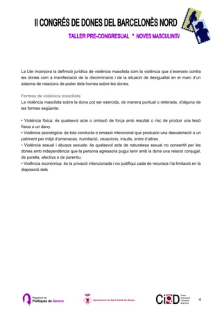 La Llei incorpora la definició jurídica de violència masclista com la violència que s’exerceix contra
les dones com a manifestació de la discriminació i de la situació de desigualtat en el marc d’un
sistema de relacions de poder dels homes sobre les dones.

Formes de violència masclista
La violència masclista sobre la dona pot ser exercida, de manera puntual o reiterada, d’alguna de
les formes següents:

• Violència física: és qualsevol acte o omissió de força amb resultat o risc de produir una lesió
física o un dany.
• Violència psicològica: és tota conducta o omissió intencional que produeixi una desvaloració o un
patiment per mitjà d’amenaces, humiliació, vexacions, insults, entre d’altres.
• Violència sexual i abusos sexuals: és qualsevol acte de naturalesa sexual no consentit per les
dones amb independència que la persona agressora pugui tenir amb la dona una relació conjugal,
de parella, afectiva o de parentiu.
• Violència econòmica: és la privació intencionada i no justifiqui cada de recursos i la limitació en la
disposició dels




                                                                                                      4
 