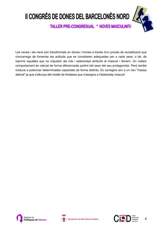 Les nenes i els nens són transformats en dones i homes a través d'un procés de socialització que
s'encarrega de fomentar les actituds que es consideren adequades per a cada sexe, o bé, de
reprimir aquelles que no s'ajusten als rols i estereotips atribuïts al masculí i femení. Un mateix
comportament és valorat de forma diferenciada partint del sexe del seu protagonista. Però també
s'educa a potenciar determinades capacitats de forma distinta. Es corregeix així a un nen "massa
delicat" ja que s'allunya del model de fortalesa que s'assigna a l'estereotip masculí.




                                                                                                6
 