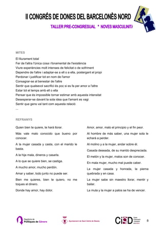 MITES

El lliurament total
Fer de l'altra l'única cosa i fonamental de l'existència
Viure experiències molt intenses de felicitat o de sofriment
Dependre de l'altre i adaptar-se a ell o a ella, postergant el propi
Perdonar i justificar tot en nom de l'amor
Consagrar-se al benestar de l'altre
Sentir que qualsevol sacrifici és poc si es fa per amor a l'altre
Estar tot el temps amb ell o ella
Pensar que és impossible tornar estimar amb aquesta intensitat
Desesperar-se davant la sola idea que l'amant es vagi
Sentir que gens val tant com aquesta relació
...


REFRANYS

Quien bien te quiere, te hará llorar.                   Amor, amor, malo el principio y el fin peor.

Más vale malo conocido que bueno por                    Al hombre de más saber, una mujer sola le
conocer.                                                echará a perder.

A la mujer casada y casta, con el marido le             Al molino y a la mujer, andar sobre él.
basta.
                                                        Casada deseada, de su marido despreciada.
A la hija mala, dineros y casarla.
                                                        El melón y la mujer, malos son de conocer.
A lo que se quiere bien, se castiga.
                                                        En mala mujer, mucho mal puede caber.
A mucho amor, mucho perdón.
                                                        La mujer casada y honrada, la pierna
Amar y saber, todo junto no puede ser.                  quebrada y en casa.

Bien me quieres, bien te quiero, no me                  La mujer sabe sin maestro llorar, mentir y
toques el dinero.                                       bailar.

Donde hay amor, hay dolor.                              La mula y la mujer a palos se ha de vencer.




                                                                                                       8
 