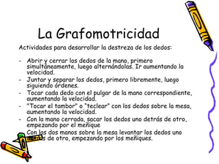 La Grafomotricidad
Actividades para desarrollar la destreza de los dedos:

- Abrir y cerrar los dedos de la mano, primero
  simultáneamente, luego alternándolas. Ir aumentando la
  velocidad.
- Juntar y separar los dedos, primero libremente, luego
  siguiendo órdenes.
- Tocar cada dedo con el pulgar de la mano correspondiente,
  aumentando la velocidad.
- "Tocar el tambor" o “teclear” con los dedos sobre la mesa,
  aumentando la velocidad.
- Con la mano cerrada, sacar los dedos uno detrás de otro,
  empezando por el meñique
- Con las dos manos sobre la mesa levantar los dedos uno
  detrás de otro, empezando por los meñiques.
 