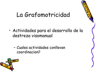 La Grafomotricidad

• Actividades para el desarrollo de la
  destreza visomanual

  – Cuales actividades conllevan
    coordinacion?
 