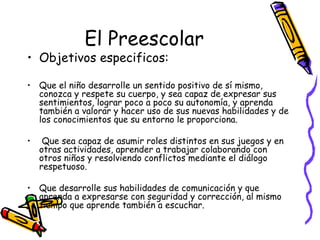 El Preescolar
• Objetivos especificos:

• Que el niño desarrolle un sentido positivo de sí mismo,
  conozca y respete su cuerpo, y sea capaz de expresar sus
  sentimientos, lograr poco a poco su autonomía, y aprenda
  también a valorar y hacer uso de sus nuevas habilidades y de
  los conocimientos que su entorno le proporciona.

•    Que sea capaz de asumir roles distintos en sus juegos y en
    otras actividades, aprender a trabajar colaborando con
    otros niños y resolviendo conflictos mediante el diálogo
    respetuoso.

• Que desarrolle sus habilidades de comunicación y que
  aprenda a expresarse con seguridad y corrección, al mismo
  tiempo que aprende también a escuchar.
 