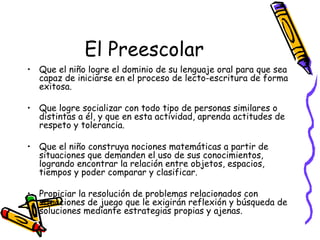 El Preescolar
• Que el niño logre el dominio de su lenguaje oral para que sea
  capaz de iniciarse en el proceso de lecto-escritura de forma
  exitosa.

• Que logre socializar con todo tipo de personas similares o
  distintas a él, y que en esta actividad, aprenda actitudes de
  respeto y tolerancia.

• Que el niño construya nociones matemáticas a partir de
  situaciones que demanden el uso de sus conocimientos,
  logrando encontrar la relación entre objetos, espacios,
  tiempos y poder comparar y clasificar.

• Propiciar la resolución de problemas relacionados con
  situaciones de juego que le exigirán reflexión y búsqueda de
  soluciones mediante estrategias propias y ajenas.
 