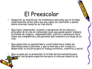 El Preescolar
•   Despertar su interés por los fenómenos naturales que le brinden
    conocimientos útiles, para que sea capaz de cuestionar y opinar
    sobre diversos temas en su vida diaria.

•   Que logre comprender, aceptar y apropiarse de los valores y
    principios de la vida en comunidad, para que pueda asumir siempre
    actitudes de respeto, responsabilidad, justicia y tolerancia hacia
    todos sus compañeros y las personas que conocerá a lo largo de su
    vida.

•   Que desarrolle su sensibilidad y creatividad hacia todas las
    manifestaciones culturales, y que lo motiven a ser creativo y
    desarrollar la iniciativa para el trabajo artístico, científico y social.

•   Que su paso por el preescolar le brinde las herramientas para
    formular sus propias expectativas para la vida que deseé en su
    futuro
 