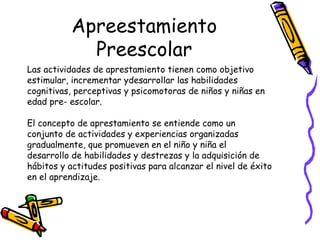 Apreestamiento
             Preescolar
Las actividades de aprestamiento tienen como objetivo
estimular, incrementar ydesarrollar las habilidades
cognitivas, perceptivas y psicomotoras de niños y niñas en
edad pre- escolar.

El concepto de aprestamiento se entiende como un
conjunto de actividades y experiencias organizadas
gradualmente, que promueven en el niño y niña el
desarrollo de habilidades y destrezas y la adquisición de
hábitos y actitudes positivas para alcanzar el nivel de éxito
en el aprendizaje.
 