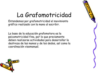 La Grafomotricidad
Entendemos por grafomotricidad el movimiento
gráfico realizado con la mano al escribir.


La base de la educación grafomotora es la
psicomotricidad fina, por lo que previamente
deben realizarse actividades para desarrollar la
destreza de las manos y de los dedos, así como la
coordinación visomanual.
 