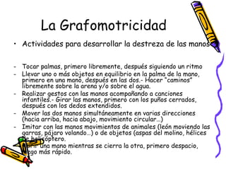 La Grafomotricidad
• Actividades para desarrollar la destreza de las manos:

- Tocar palmas, primero libremente, después siguiendo un ritmo
- Llevar uno o más objetos en equilibrio en la palma de la mano,
  primero en una mano, después en las dos.- Hacer “caminos”
  libremente sobre la arena y/o sobre el agua.
- Realizar gestos con las manos acompañando a canciones
  infantiles.- Girar las manos, primero con los puños cerrados,
  después con los dedos extendidos.
- Mover las dos manos simultáneamente en varias direcciones
  (hacia arriba, hacia abajo, movimiento circular…)
- Imitar con las manos movimientos de animales (león moviendo las
  garras, pájaro volando…) o de objetos (aspas del molino, hélices
  de helicóptero.
- Abrir una mano mientras se cierra la otra, primero despacio,
  luego más rápido.
 
