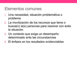 Elementos comunes
1. Una necesidad, situación problemática o
problema
2. La movilización de los recursos que tiene o
busca(n) la(s) personas para resolver con éxito
la situación
3. Un contexto que exige un desempeño
determinado ante las circunstancias
4. El énfasis en los resultados evidenciables
 