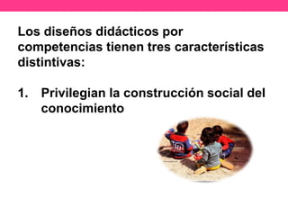 Los diseños didácticos por
competencias tienen tres características
distintivas:
1. Privilegian la construcción social del
conocimiento
 