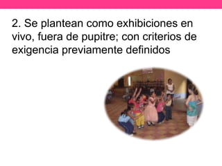 2. Se plantean como exhibiciones en
vivo, fuera de pupitre; con criterios de
exigencia previamente definidos
 