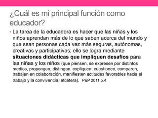 ¿Cuál es mi principal función como
educador?
• La tarea de la educadora es hacer que las niñas y los
niños aprendan más de lo que saben acerca del mundo y
que sean personas cada vez más seguras, autónomas,
creativas y participativas; ello se logra mediante
situaciones didácticas que impliquen desafíos para
las niñas y los niños (que piensen, se expresen por distintos
medios, propongan, distingan, expliquen, cuestionen, comparen,
trabajen en colaboración, manifiesten actitudes favorables hacia el
trabajo y la convivencia, etcétera). PEP 2011 p.4
 
