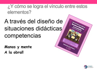 ¿Y cómo se logra el vínculo entre estos
elementos?
A través del diseño de
situaciones didácticas por
competencias
Manos y mente
A la obra!!
 