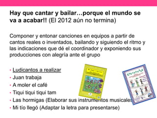 Hay que cantar y bailar…porque el mundo se
va a acabar!! (El 2012 aún no termina)
Componer y entonar canciones en equipos a partir de
cantos reales o inventados, bailando y siguiendo el ritmo y
las indicaciones que dé el coordinador y exponiendo sus
producciones con alegría ante el grupo
• Ludicantos a realizar
• Juan trabaja
• A moler el café
• Tiqui tiqui tiqui tam
• Las hormigas (Elaborar sus instrumentos musicales)
• Mi tío llegó (Adaptar la letra para presentarse)
 