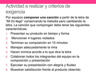 Actividad a realizar y criterios de
exigencia
Por equipos componer una canción a partir de la letra de
“Mi tío llegó” conservando la melodía pero cambiando la
letra. La canción que compongan debe tener las siguientes
características:
1. Presentan su producto en tiempo y forma
2. Mencionan 4 lugares visitados
3. Terminan su composición en 15 minutos
4. Manejan adecuadamente la rima
5. Hacen mímica acorde a lo que dice la letra
6. Colaboran todos los integrantes del equipo en la
composición y presentación
7. Ejecutan su presentación con alegría y fluidez
8. Muestran satisfacción frente al producto obtenido
 