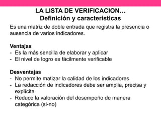 LA LISTA DE VERIFICACION…
Definición y características
Es una matriz de doble entrada que registra la presencia o
ausencia de varios indicadores.
Ventajas
- Es la más sencilla de elaborar y aplicar
- El nivel de logro es fácilmente verificable
Desventajas
- No permite matizar la calidad de los indicadores
- La redacción de indicadores debe ser amplia, precisa y
explícita
- Reduce la valoración del desempeño de manera
categórica (si-no)
 