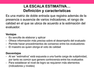 LA ESCALA ESTIMATIVA…
Definición y características
Es una matriz de doble entrada que registra además de la
presencia o ausencia de varios indicadores, el rango de
calidad en el que se ubica de acuerdo a la estimación del
evaluador.
Ventajas
- Es sencilla de elaborar y aplicar
- Ofrece información más precisa sobre el desempeño del evaluado
- Permite hacer procedimientos de consenso entre los evaluadores
- El maestro es quien otorga el voto de calidad
Desventajas
- Al ser “estimativa” está expuesta a una fuerte carga de subjetividad,
por tanto es común que genere controversia entre los evaluados
- Para establecer el nivel de logro se requieren más elementos
(indicadores y niveles)
 