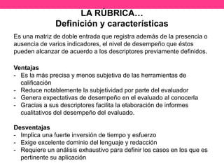 LA RÚBRICA…
Definición y características
Es una matriz de doble entrada que registra además de la presencia o
ausencia de varios indicadores, el nivel de desempeño que éstos
pueden alcanzar de acuerdo a los descriptores previamente definidos.
Ventajas
- Es la más precisa y menos subjetiva de las herramientas de
calificación
- Reduce notablemente la subjetividad por parte del evaluador
- Genera expectativas de desempeño en el evaluado al conocerla
- Gracias a sus descriptores facilita la elaboración de informes
cualitativos del desempeño del evaluado.
Desventajas
- Implica una fuerte inversión de tiempo y esfuerzo
- Exige excelente dominio del lenguaje y redacción
- Requiere un análisis exhaustivo para definir los casos en los que es
pertinente su aplicación
 