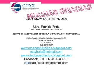 PARA MAYORES INFORMES
Mtra. Patricia Frola
DIRECTORA GENERAL DEL CIECI,S.C.
CENTRO DE INVESTIGACIÓN EDUCATIVA Y CAPACITACIÓN INSTITUCIONAL
ESCOCIA 29-103 COL. PARQUE SAN ANDRÉS
COYOACÁN D.F.
C.P. 04040
TEL. 5549 2997
www.ciecicapacitacion.blogspot.com
patyfrola@hotmail.com
www.ciecicapacitacion.blogspot.com
Facebook EDITORIAL FROVEL
ciecicapacitacion@hotmail.com
.
 