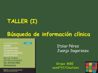 Grupo MBE  semFYC/Osatzen TALLER (I) Búsqueda de información clínica Itziar Pérez Juanjo Sagarzazu 