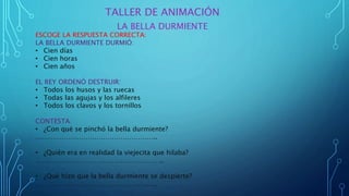 TALLER DE ANIMACIÓN
LA BELLA DURMIENTE
ESCOGE LA RESPUESTA CORRECTA:
LA BELLA DURMIENTE DURMIÓ:
• Cien días
• Cien horas
• Cien años
EL REY ORDENÓ DESTRUIR:
• Todos los husos y las ruecas
• Todas las agujas y los alfileres
• Todos los clavos y los tornillos
CONTESTA:
• ¿Con qué se pinchó la bella durmiente?
………………………………………………..
• ¿Quién era en realidad la viejecita que hilaba?
…………………………………………………..
• ¿Qué hizo que la bella durmiente se despierte?
………………………………………………..
 