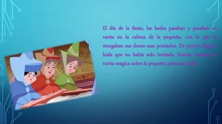 El día de la fiesta, las hadas pasaban y posaban su
varita en la cabeza de la pequeña, con lo que le
otorgaban sus dones mas preciados. De pronto llego el
hada que no había sido invitada, furiosa, levanto su
varita mágica sobre la pequeña princesa y dijo:
 