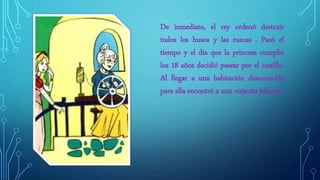 De inmediato, el rey ordenó destruir
todos los husos y las ruecas . Pasó el
tiempo y el día que la princesa cumplió
los 18 años decidió pasear por el castillo.
Al llegar a una habitación desconocida
para ella encontró a una viejecita hilando.
 