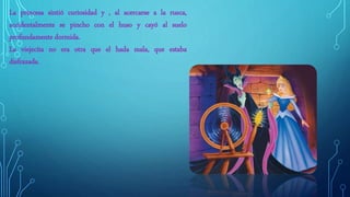 La princesa sintió curiosidad y , al acercarse a la rueca,
accidentalmente se pincho con el huso y cayó al suelo
profundamente dormida.
La viejecita no era otra que el hada mala, que estaba
disfrazada.
 