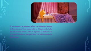 El rey encontró a la princesa y la llevo a su habitación, llenando
de flores sus cama. Tanta tristeza había en el lugar, que las hadas
del cielo hicieron dormir a todos en el palacio. La maldición solo
se rompería cuando un príncipe le diera a la bella durmiente un
beso de amor.
 