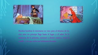 Muchos hombres lo intentaron en vano pero al término de los
cien años un príncipe llego hasta el lugar, y al saber de la
existencia de la princesa, comenzó a abrirse camino, entró al
castillo y vio que todos sus habitantes dormían.
 
