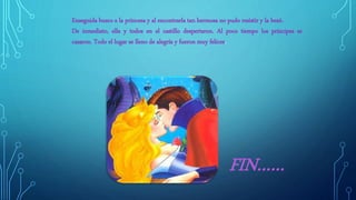 Enseguida busco a la princesa y al encontrarla tan hermosa no pudo resistir y la besó.
De inmediato, ella y todos en el castillo despertaron. Al poco tiempo los príncipes se
casaron. Todo el lugar se lleno de alegría y fueron muy felices.
FIN……
 