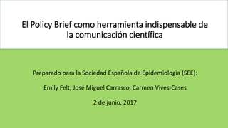 El Policy Brief como herramienta indispensable de
la comunicación científica
Preparado para la Sociedad Española de Epidemiologia (SEE):
Emily Felt, José Miguel Carrasco, Carmen Vives-Cases
2 de junio, 2017
 