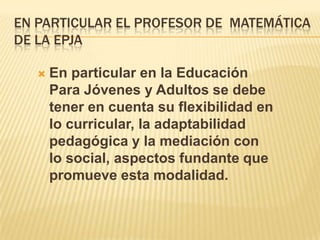 EN PARTICULAR EL PROFESOR DE MATEMÁTICA
DE LA EPJA


En particular en la Educación
Para Jóvenes y Adultos se debe
tener en cuenta su flexibilidad en
lo curricular, la adaptabilidad
pedagógica y la mediación con
lo social, aspectos fundante que
promueve esta modalidad.

 