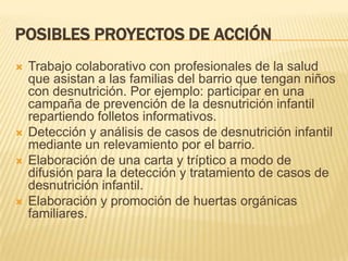POSIBLES PROYECTOS DE ACCIÓN







Trabajo colaborativo con profesionales de la salud
que asistan a las familias del barrio que tengan niños
con desnutrición. Por ejemplo: participar en una
campaña de prevención de la desnutrición infantil
repartiendo folletos informativos.
Detección y análisis de casos de desnutrición infantil
mediante un relevamiento por el barrio.
Elaboración de una carta y tríptico a modo de
difusión para la detección y tratamiento de casos de
desnutrición infantil.
Elaboración y promoción de huertas orgánicas
familiares.

 