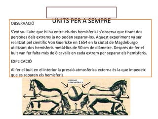 UNITS PER A SEMPREOBSERVACIÓ
S’extrau l’aire que hi ha entre els dos hemisferis i s’observa que tirant dos
persones dels extrems ja no poden separar-los. Aquest experiment va ser
realitzat pel científic Von Guericke en 1654 en la ciutat de Magdeburgo
utilitzant dos hemisferis metàl·lics de 50 cm de diàmetre. Desprès de fer el
buit van fer falta més de 8 cavalls en cada extrem per separar els hemisferis.
EXPLICACIÓ
Al fer el buit en el interior la pressió atmosfèrica externa és la que impedeix
que es separen els hemisferis.
 
