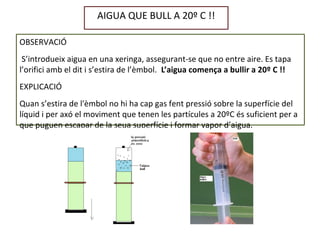 AIGUA QUE BULL A 20º C !!
OBSERVACIÓ
S’introdueix aigua en una xeringa, assegurant-se que no entre aire. Es tapa
l’orifici amb el dit i s’estira de l’èmbol. L’aigua comença a bullir a 20º C !!
EXPLICACIÓ
Quan s’estira de l'èmbol no hi ha cap gas fent pressió sobre la superfície del
líquid i per axó el moviment que tenen les partícules a 20ºC és suficient per a
que puguen escapar de la seua superfície i formar vapor d’aigua.
 
