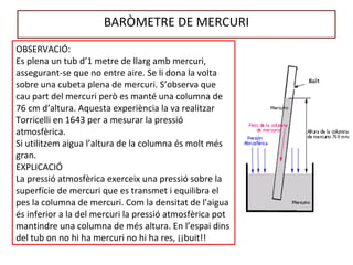 BARÒMETRE DE MERCURI
OBSERVACIÓ:
Es plena un tub d’1 metre de llarg amb mercuri,
assegurant-se que no entre aire. Se li dona la volta
sobre una cubeta plena de mercuri. S’observa que
cau part del mercuri però es manté una columna de
76 cm d’altura. Aquesta experiència la va realitzar
Torricelli en 1643 per a mesurar la pressió
atmosfèrica.
Si utilitzem aigua l’altura de la columna és molt més
gran.
EXPLICACIÓ
La pressió atmosfèrica exerceix una pressió sobre la
superfície de mercuri que es transmet i equilibra el
pes la columna de mercuri. Com la densitat de l’aigua
és inferior a la del mercuri la pressió atmosfèrica pot
mantindre una columna de més altura. En l’espai dins
del tub on no hi ha mercuri no hi ha res, ¡¡buit!!
 