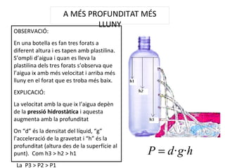 A MÉS PROFUNDITAT MÉS
LLUNY
OBSERVACIÓ:
En una botella es fan tres forats a
diferent altura i es tapen amb plastilina.
S’ompli d’aigua i quan es lleva la
plastilina dels tres forats s’observa que
l’aigua ix amb més velocitat i arriba més
lluny en el forat que es troba més baix.
EXPLICACIÓ:
La velocitat amb la que ix l’aigua depèn
de la pressió hidrostàtica i aquesta
augmenta amb la profunditat
On “d” és la densitat del líquid, “g”
l’acceleració de la gravetat i “h” és la
profunditat (altura des de la superfície al
punt). Com h3 > h2 > h1
La P3 > P2 > P1
hgdP ··=
 