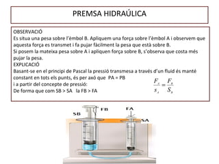 PREMSA HIDRAÚLICA
OBSERVACIÓ
Es situa una pesa sobre l’èmbol B. Apliquem una força sobre l’èmbol A i observem que
aquesta força es transmet i fa pujar fàcilment la pesa que està sobre B.
Si posem la mateixa pesa sobre A i apliquen força sobre B, s’observa que costa més
pujar la pesa.
EXPLICACIÓ
Basant-se en el principi de Pascal la pressió transmesa a través d’un fluid és manté
constant en tots els punts, és per axó que PA = PB
i a partir del concepte de pressió:
De forma que com SB > SA la FB > FA B
B
A
A
S
F
s
F
=
 