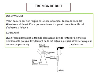 TROMBA DE BUIT
OBSERVACIONS
S’obri l’aixeta per que l’aigua passe per la tromba. Tapem la boca del
kitasatos amb la mà. Poc a poc es nota com xupla el mecanisme i la mà
s’adhereix a la boca.
EXPLICACIÓ
Quan l’aigua passa per la tromba arrossega l’aire de l’interior del matràs
disminuint la pressió. Per damunt de la mà actua la pressió atmosfèrica que al
no ser compensada per la pressió de baix, xafa la mà contra el matràs.
 