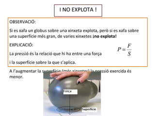 I NO EXPLOTA !
OBSERVACIÓ:
Si es xafa un globus sobre una xinxeta explota, però si es xafa sobre
una superfície més gran, de varies xinxetes ¡no explota!
EXPLICACIÓ:
La pressió és la relació que hi ha entre una força
i la superfície sobre la que s’aplica.
A l’augmentar la superfície (més xinxetes) la pressió exercida és
menor.
S
F
P =
 
