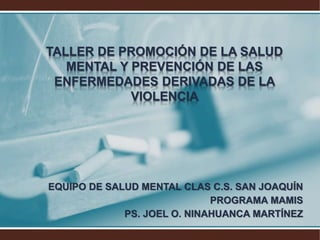 TALLER DE PROMOCIÓN DE LA SALUD
MENTAL Y PREVENCIÓN DE LAS
ENFERMEDADES DERIVADAS DE LA
VIOLENCIA
EQUIPO DE SALUD MENTAL CLAS C.S. SAN JOAQUÍN
PROGRAMA MAMIS
PS. JOEL O. NINAHUANCA MARTÍNEZ
 