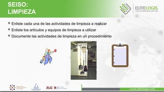  Enliste cada una de las actividades de limpieza a realizar
 Enliste los artículos y equipos de limpieza a utilizar
 Documente las actividades de limpieza en un procedimiento
SEISO:
LIMPIEZA
 
