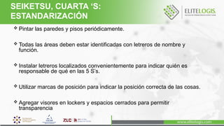  Pintar las paredes y pisos periódicamente.
 Todas las áreas deben estar identificadas con letreros de nombre y
función.
 Instalar letreros localizados convenientemente para indicar quién es
responsable de qué en las 5 S’s.
 Utilizar marcas de posición para indicar la posición correcta de las cosas.
 Agregar visores en lockers y espacios cerrados para permitir
transparencia
SEIKETSU, CUARTA ‘S:
ESTANDARIZACIÓN
 