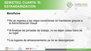 Beneficios
No se regresa a las viejas condiciones se mantienen gracias a
la Administración Visual
Al finalizar las jornadas de trabajo, no se dejan cosas fuera de
su lugar
Los lugares de almacenamiento ya no se desorganizan
SEIKETSU, CUARTA ‘S:
ESTANDARIZACIÓN
 