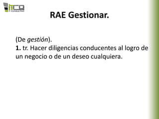 RAE Gestionar.
(De gestión).
1. tr. Hacer diligencias conducentes al logro de
un negocio o de un deseo cualquiera.
 