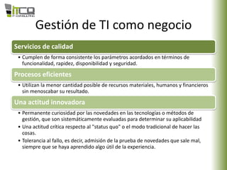 Gestión de TI como negocio
Servicios de calidad
• Cumplen de forma consistente los parámetros acordados en términos de
funcionalidad, rapidez, disponibilidad y seguridad.
Procesos eficientes
• Utilizan la menor cantidad posible de recursos materiales, humanos y financieros
sin menoscabar su resultado.
Una actitud innovadora
• Permanente curiosidad por las novedades en las tecnologías o métodos de
gestión, que son sistemáticamente evaluadas para determinar su aplicabilidad
• Una actitud crítica respecto al "status quo" o el modo tradicional de hacer las
cosas.
• Tolerancia al fallo, es decir, admisión de la prueba de novedades que sale mal,
siempre que se haya aprendido algo útil de la experiencia.
 