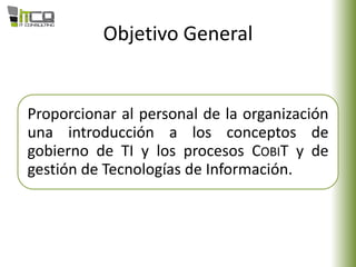 Objetivo General
Proporcionar al personal de la organización
una introducción a los conceptos de
gobierno de TI y los procesos COBIT y de
gestión de Tecnologías de Información.
 